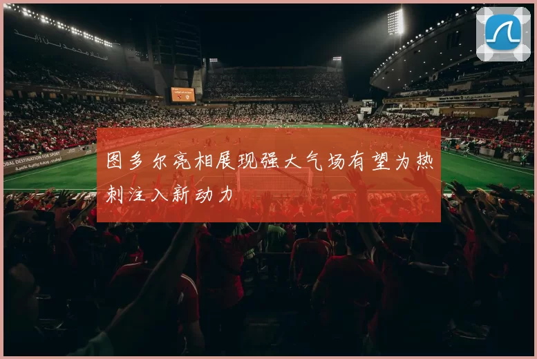 图多尔亮相展现强大气场有望为热刺注入新动力