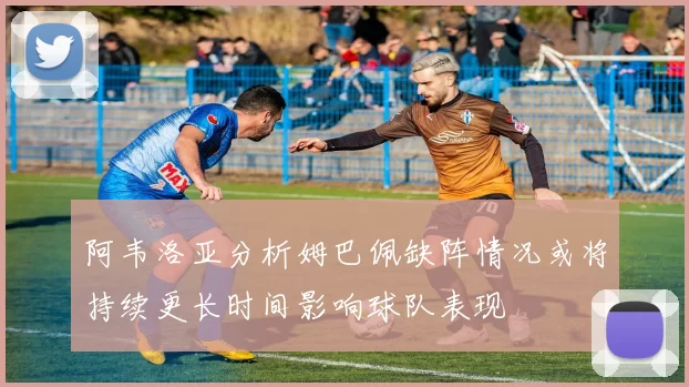 阿韦洛亚分析姆巴佩缺阵情况或将持续更长时间影响球队表现