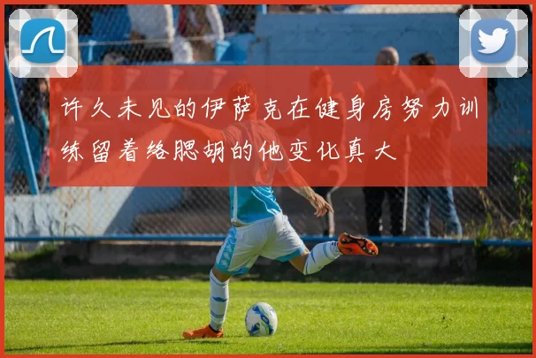 许久未见的伊萨克在健身房努力训练留着络腮胡的他变化真大