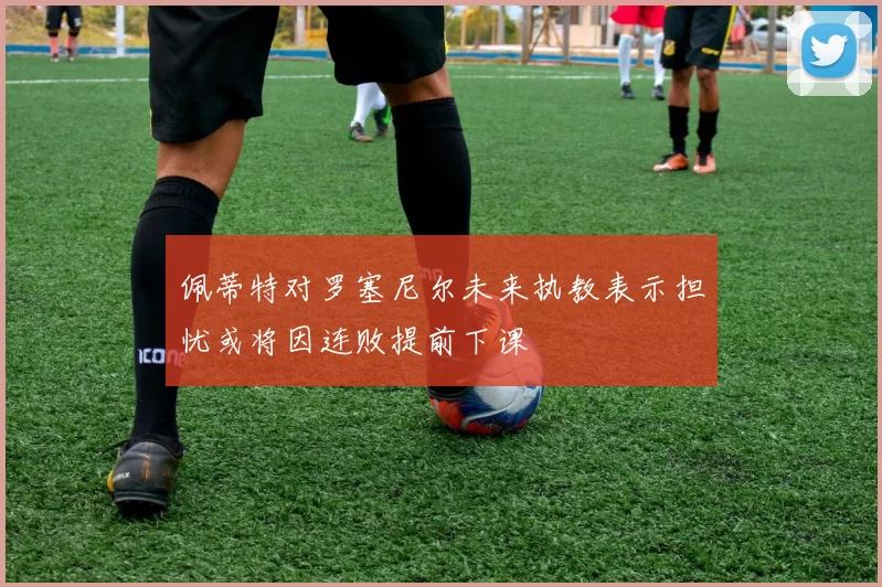 佩蒂特对罗塞尼尔未来执教表示担忧或将因连败提前下课