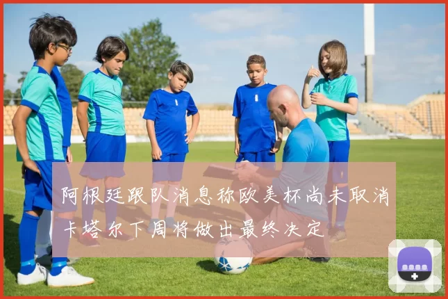 阿根廷跟队消息称欧美杯尚未取消卡塔尔下周将做出最终决定