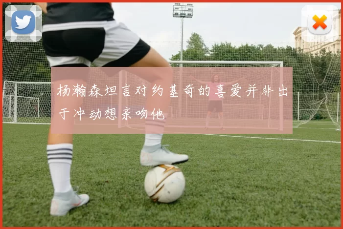 杨瀚森坦言对约基奇的喜爱并非出于冲动想亲吻他