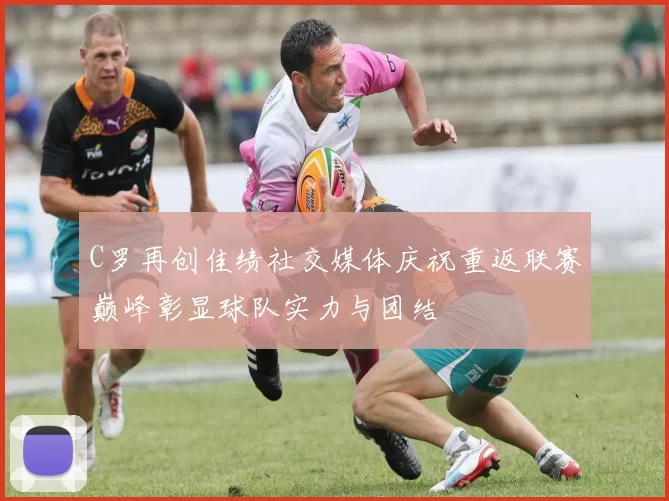 C罗再创佳绩社交媒体庆祝重返联赛巅峰彰显球队实力与团结