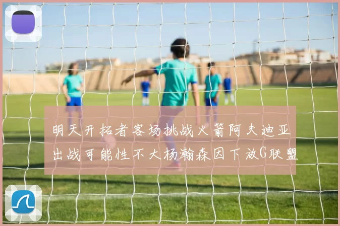 明天开拓者客场挑战火箭阿夫迪亚出战可能性不大杨瀚森因下放G联盟缺席