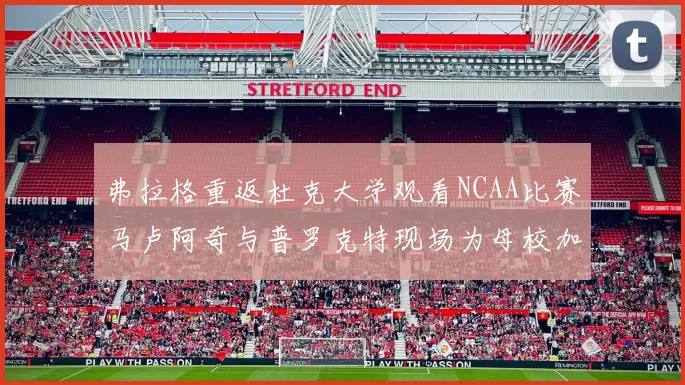 弗拉格重返杜克大学观看NCAA比赛马卢阿奇与普罗克特现场为母校加油助威
