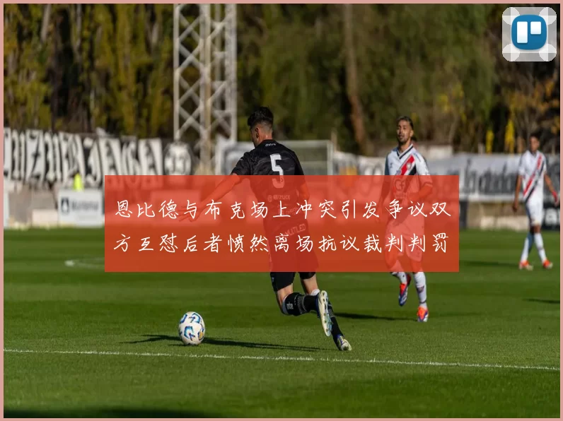 恩比德与布克场上冲突引发争议双方互怼后者愤然离场抗议裁判判罚