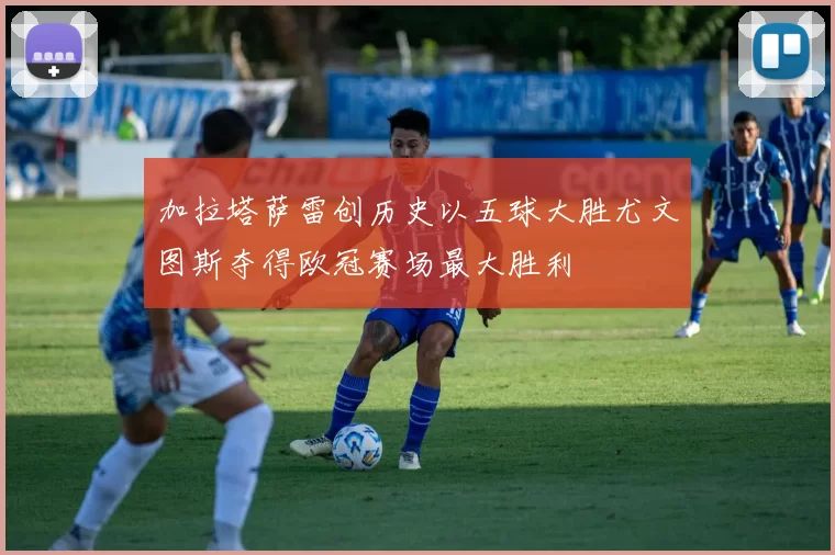 加拉塔萨雷创历史以五球大胜尤文图斯夺得欧冠赛场最大胜利