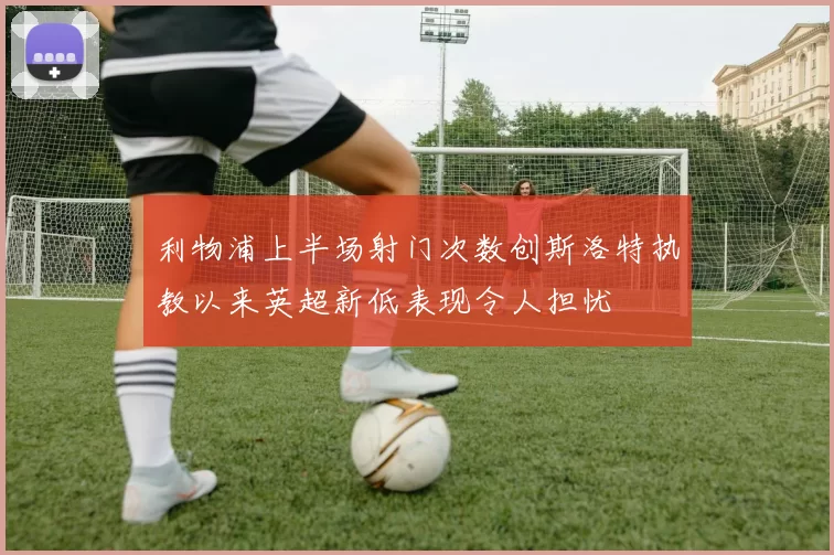 利物浦上半场射门次数创斯洛特执教以来英超新低表现令人担忧