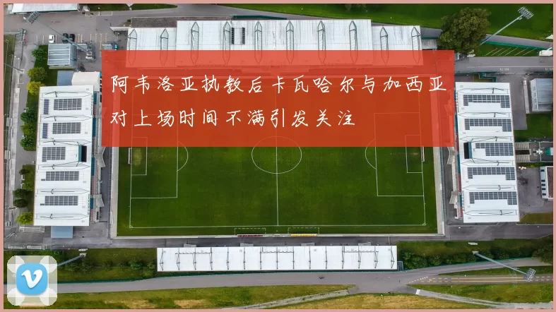 阿韦洛亚执教后卡瓦哈尔与加西亚对上场时间不满引发关注