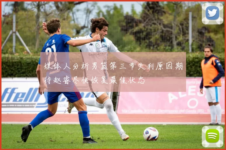 媒体人分析男篮第三节失利原因期待赵睿尽快恢复最佳状态