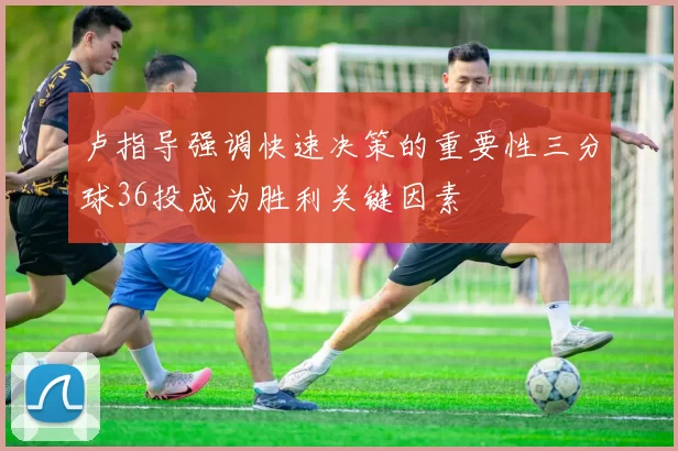 卢指导强调快速决策的重要性三分球36投成为胜利关键因素
