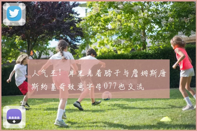 人气王！库里光着膀子与詹姆斯唐斯约基奇致意字母077也交流
