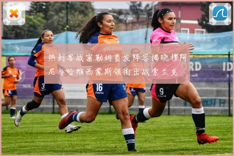 热刺客战富勒姆首发阵容揭晓穆阿尼与哈维西蒙斯领衔出战索兰克
