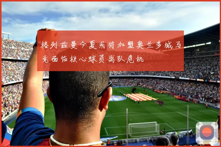 格列兹曼今夏或将加盟奥兰多城马竞面临核心球员离队危机