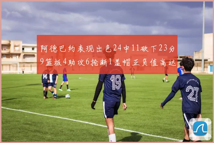 阿德巴约表现出色24中11砍下23分9篮板4助攻6抢断1盖帽正负值高达22