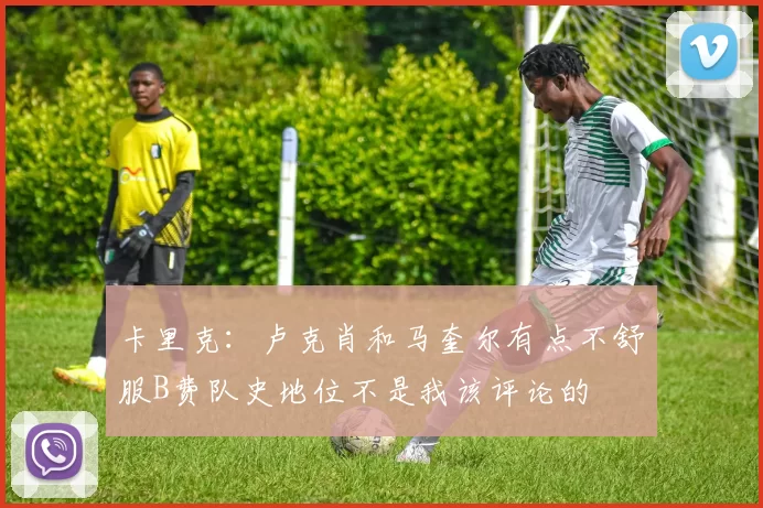 卡里克：卢克肖和马奎尔有点不舒服B费队史地位不是我该评论的