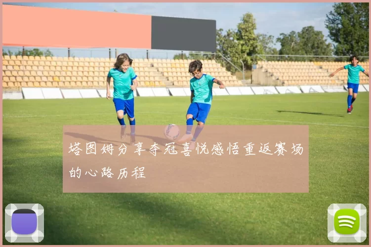 塔图姆分享夺冠喜悦感悟重返赛场的心路历程