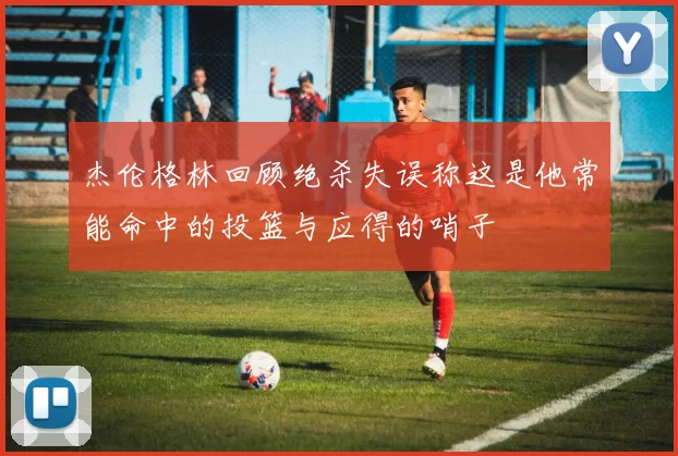 杰伦格林回顾绝杀失误称这是他常能命中的投篮与应得的哨子