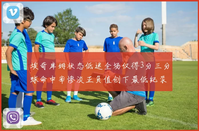 埃奇库姆状态低迷全场仅得3分三分球命中率惨淡正负值创下最低纪录