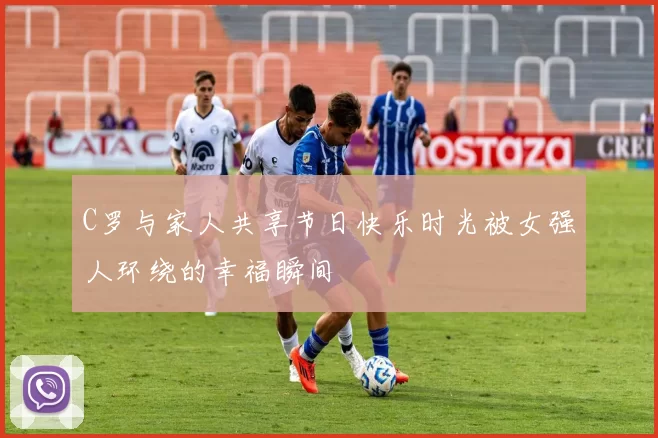 C罗与家人共享节日快乐时光被女强人环绕的幸福瞬间