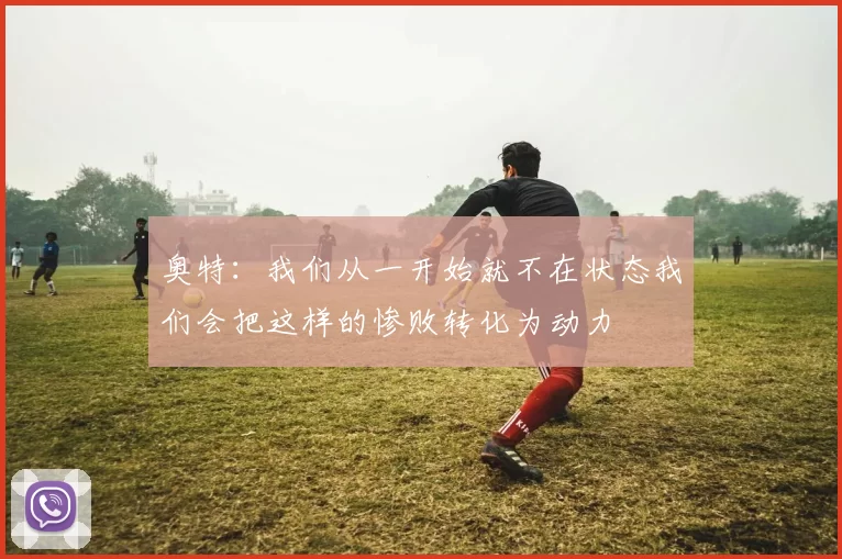 奥特：我们从一开始就不在状态我们会把这样的惨败转化为动力